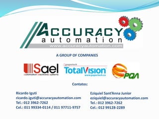 A GROUP OF COMPANIES
Ricardo Iguti
ricardo.iguti@accuracyautomation.com
Tel.: 012 3962-7262
Cel.: 011 99334-0114 / 011 97711-9757
Contatos:
Eziquiel Sant’Anna Junior
eziquiel@accuracyautomation.com
Tel.: 012 3962-7262
Cel.: 012 99128-2289
 