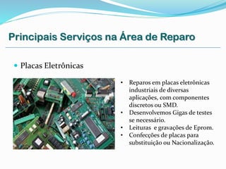  Placas Eletrônicas
• Reparos em placas eletrônicas
industriais de diversas
aplicações, com componentes
discretos ou SMD.
• Desenvolvemos Gigas de testes
se necessário.
• Leituras e gravações de Eprom.
• Confecções de placas para
substituição ou Nacionalização.
Principais Serviços na Área de Reparo
 