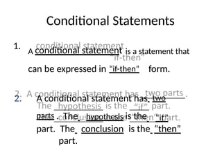 Conditional Statements
1.
A conditional statement is a statement that
can be expressed in “if-then” form.
2. A conditional statement has two
parts . The hypothesis is the “if”
part. The conclusion is the “then”
part.
 