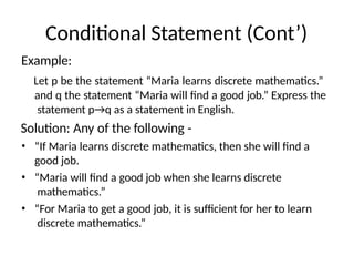 Conditional Statement (Cont’)
Example:
Let p be the statement “Maria learns discrete mathematics.”
and q the statement “Maria will find a good job.” Express the
statement p→q as a statement in English.
Solution: Any of the following -
• “If Maria learns discrete mathematics, then she will find a
good job.
• “Maria will find a good job when she learns discrete
mathematics.”
• “For Maria to get a good job, it is sufficient for her to learn
discrete mathematics.”
 