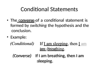 Conditional Statements
• The converse of a conditional statement is
formed by switching the hypothesis and the
conclusion.
• Example:
(Conditional)
(Converse)
If I am sleeping, then I
am breathing.
If I am breathing, then I am
sleeping.
 
