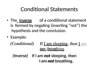 Conditional Statements
• The inverse of a conditional statement
is formed by negating (inserting “not”) the
hypothesis and the conclusion.
• Example:
(Conditional) If I am sleeping, then I
am breathing.
(Inverse) If I am not sleeping, then
I am not breathing.
 