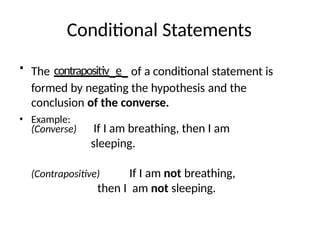 Conditional Statements
• The contrapositiv_e_ of a conditional statement is
formed by negating the hypothesis and the
conclusion of the converse.
• Example:
(Converse) If I am breathing, then I am
sleeping.
(Contrapositive) If I am not breathing,
then I am not sleeping.
 