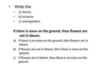 • Write the
– a) inverse
– b) converse
– c) contrapositive
If there is snow on the ground, then flowers are
not in bloom.
a) If there is no snow on the ground, then flowers are in
bloom.
b) If flowers are not in bloom, then there is snow on the
ground.
c) If flowers are in bloom, then there is no snow on the
ground.
 