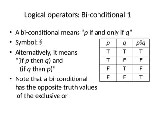Logical operators: Bi-conditional 1
• A bi-conditional means “p if and only if q”
• Symbol: 
• Alternatively, it means
“(if p then q) and
(if q then p)”
• Note that a bi-conditional
has the opposite truth values
of the exclusive or
p q pq
T T T
T F F
F T F
F F T
 