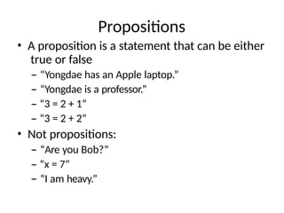 Propositions
• A proposition is a statement that can be either
true or false
– “Yongdae has an Apple laptop.”
– “Yongdae is a professor.”
– “3 = 2 + 1”
– “3 = 2 + 2”
• Not propositions:
– “Are you Bob?”
– “x = 7”
– “I am heavy.”
 