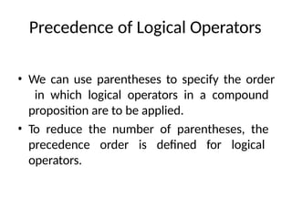 Precedence of Logical Operators
• We can use parentheses to specify the order
in which logical operators in a compound
proposition are to be applied.
• To reduce the number of parentheses, the
precedence order is defined for logical
operators.
 