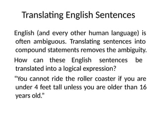 Translating English Sentences
English (and every other human language) is
often ambiguous. Translating sentences into
compound statements removes the ambiguity.
How can these English sentences be
translated into a logical expression?
“You cannot ride the roller coaster if you are
under 4 feet tall unless you are older than 16
years old.”
 