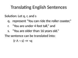 Translating English Sentences
Solution: Let q, r, and s
q. represent “You can ride the roller coaster,”
r. “You are under 4 feet tall,” and
s. “You are older than 16 years old.”
The sentence can be translated into:
(r Λ ¬ s) → ¬q
 