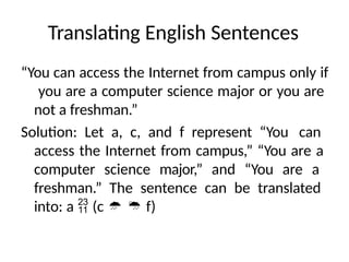 Translating English Sentences
“You can access the Internet from campus only if
you are a computer science major or you are
not a freshman.”
Solution: Let a, c, and f represent “You can
access the Internet from campus,” “You are a
computer science major,” and “You are a
freshman.” The sentence can be translated
into: a  (c   f)
 
