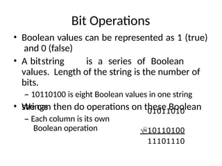 Bit Operations
• Boolean values can be represented as 1 (true)
and 0 (false)
• A bitstring is a series of Boolean
values. Length of the string is the number of
bits.
– 10110100 is eight Boolean values in one string
• We can then do operations on these Boolean
strings
– Each column is its own
Boolean operation
01011010
10110100
11101110
 
