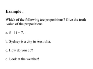 Example :
Which of the following are propositions? Give the truth
value of the propositions.
a. 5 - 11 = 7.
b. Sydney is a city in Australia.
c. How do you do?
d. Look at the weather!
 