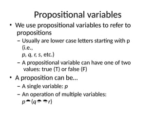 Propositional variables
• We use propositional variables to refer to
propositions
– Usually are lower case letters starting with p
(i.e.,
p, q, r, s, etc.)
– A propositional variable can have one of two
values: true (T) or false (F)
• A proposition can be…
– A single variable: p
– An operation of multiple variables:
p(qr)
 