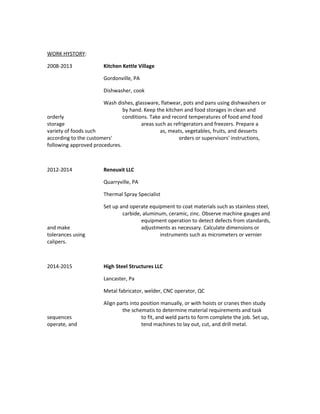 WORK HYSTORY:
2008-2013 Kitchen Kettle Village
Gordonville, PA
Dishwasher, cook
Wash dishes, glassware, flatwear, pots and pans using dishwashers or
by hand. Keep the kitchen and food storages in clean and
orderly conditions. Take and record temperatures of food amd food
storage areas such as refrigerators and freezers. Prepare a
variety of foods such as, meats, vegetables, fruits, and desserts
according to the customers' orders or supervisors' instructions,
following approved procedures.
2012-2014 Reneuxit LLC
Quarryville, PA
Thermal Spray Specialist
Set up and operate equipment to coat materials such as stainless steel,
carbide, aluminum, ceramic, zinc. Observe machine gauges and
equipment operation to detect defects from standards,
and make adjustments as necessary. Calculate dimensions or
tolerances using instruments such as micrometers or vernier
calipers.
2014-2015 High Steel Structures LLC
Lancaster, Pa
Metal fabricator, welder, CNC operator, QC
Align parts into position manually, or with hoists or cranes then study
the schematis to determine material requirements and task
sequences to fit, and weld parts to form complete the job. Set up,
operate, and tend machines to lay out, cut, and drill metal.
 