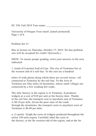 EC 330, Fall 2019 Your name: _________________________
University of Oregon Your email: [email protected]
Page 1 of 6
Problem Set #1
Due in lecture on Thursday, October 17, 2019. No late problem
sets will be accepted for credit! (Seriously.)
NOTE: To ensure proper grading, write your answers in the area
indicated.
1. (total of 6 points) End of Line The city of Terminus lies at
the western end of a rail line. To the east are a hundred
miles of wide plains along which there are several towns—all
connected to Terminus by the rail line. To the west of
Terminus are fifty miles of mountains, whose small villages are
connected by a few winding dirt roads.
The only factory in the region is in Terminus. It produces
widgets at a cost of $10 per unit at the factory door. Thanks
to the rail line, the transport cost to anywhere east of Terminus
is $0.10 per mile. Given the poor state of the roads
through the mountains, the transport costs to anywhere west of
Terminus is $0.40 per mile.
a. (1 point) Graph the costs of widgets produced throughout the
entire 150-mile region. Carefully label the costs at
the factory, at the far western end of the region, and at the far
 