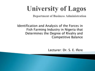 Identification and Analysis of the Forces in
Fish Farming Industry in Nigeria that
Determines the Degree of Rivalry and
Competitive Balance
Lecturer: Dr. S. E. Ifere
 