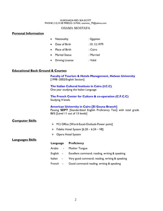 2
HURGHADA-RED SEA-EGYPT
PHONE (+2) 0128 9900223- E-MAIL osamino_79@yahoo.com
OSAMA MOSTAFA
Personal Information
 Nationality : Egyptian
 Date of Birth : 01.12.1979
 Place of Birth : Cairo
 Marital Status : Married
 Driving License : Valid
Educational Back Ground & Courses
Faculty of Tourism & Hotels Management, Helwan University
[1998 -2002/English Section]
The Italian Cultural Institute in Cairo (I.C.C)
One year studying the Italian Language
The French Center for Culture & co-operation (C.F.C.C)
Studying 4 levels
American University in Cairo [El Gouna Branch]
Passing SEPT [Standardized English Proficiency Test] with total grade
86% [Level 11 out of 13 levels]
Computer Skills
 M.S Office [Word-Excel-Outlook-Power point]
 Fidelio Hotel System [6.20 – 6.24 – V8]
 Opera Hotel System
Languages Skills
Language Proficiency
Arabic - Mother Tongue
English - Excellent command; reading, writing & speaking
Italian - Very good command; reading, writing & speaking
French - Good command reading, writing & speaking
 