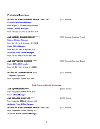 3
Professional Experience
IBEROTEL MAKADI OASIS RESORT & CLUB [521 Rooms]
Executive Assistant Manager
From August 1st, 2014 till now (currently)
Rooms Division Manager
From February 1st, 2012 till July 31st, 2014
JAZ ALMAZA BEACH RESORT ***** [395 Rooms-Opening Team]
Rooms Division Manager
From April 1st, 2010 till January 31st, 2012
Front Office Manager
From April 1st, 2009 till April 1st, 2010
Assistant Front Office Manager
From July 1st, 2006 till March 31st, 2009
JAZ BELVEDERE RESORT ***** [317 Rooms/Opening Team]
Front Office Shift Leader
From July 24th, 2004 till June 30th, 2006]
IBEROTEL GRAND SHARM ***** [325 Rooms]
Telephone Operator
From September 2003 till April 2004
Task Force inside the Compnay
JAZ AQUAMARINE ***** [1300 Room]
From November 2009 till March 2010
Front Office Manager
JAZ MIRABEL COMPLEX ***** [1001 Room]
From November 2006 till February 2007
Assistant Front Office Manager
IBEROTEL MAKADI OASIS RESORT & CLUB [521 Rooms]
From November 2010 till February 2011
Assistant Rooms Division Manager
 