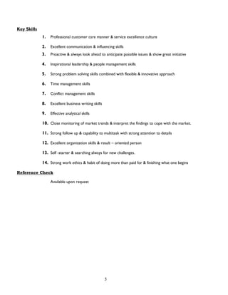 5
Key Skills
1. Professional customer care manner & service excellence culture
2. Excellent communication & influencing skills
3. Proactive & always look ahead to anticipate possible issues & show great initiative
4. Inspirational leadership & people management skills
5. Strong problem solving skills combined with flexible & innovative approach
6. Time management skills
7. Conflict management skills
8. Excellent business writing skills
9. Effective analytical skills
10. Close monitoring of market trends & interpret the findings to cope with the market.
11. Strong follow up & capability to multitask with strong attention to details
12. Excellent organization skills & result – oriented person
13. Self -starter & searching always for new challenges.
14. Strong work ethics & habit of doing more than paid for & finishing what one begins
Reference Check
Available upon request
 