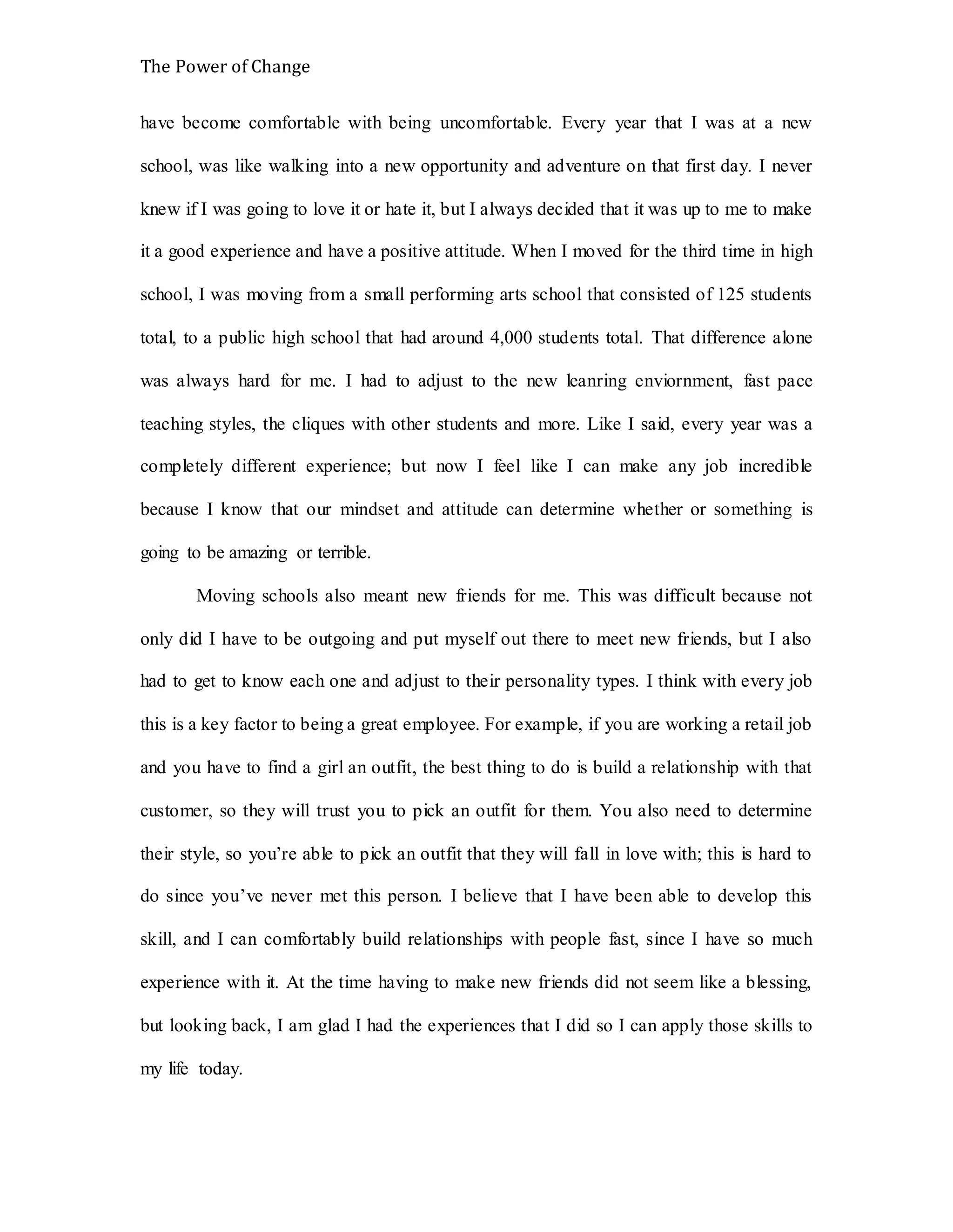 The Power of Change
have become comfortable with being uncomfortable. Every year that I was at a new
school, was like walking into a new opportunity and adventure on that first day. I never
knew if I was going to love it or hate it, but I always decided that it was up to me to make
it a good experience and have a positive attitude. When I moved for the third time in high
school, I was moving from a small performing arts school that consisted of 125 students
total, to a public high school that had around 4,000 students total. That difference alone
was always hard for me. I had to adjust to the new leanring enviornment, fast pace
teaching styles, the cliques with other students and more. Like I said, every year was a
completely different experience; but now I feel like I can make any job incredible
because I know that our mindset and attitude can determine whether or something is
going to be amazing or terrible.
Moving schools also meant new friends for me. This was difficult because not
only did I have to be outgoing and put myself out there to meet new friends, but I also
had to get to know each one and adjust to their personality types. I think with every job
this is a key factor to being a great employee. For example, if you are working a retail job
and you have to find a girl an outfit, the best thing to do is build a relationship with that
customer, so they will trust you to pick an outfit for them. You also need to determine
their style, so you’re able to pick an outfit that they will fall in love with; this is hard to
do since you’ve never met this person. I believe that I have been able to develop this
skill, and I can comfortably build relationships with people fast, since I have so much
experience with it. At the time having to make new friends did not seem like a blessing,
but looking back, I am glad I had the experiences that I did so I can apply those skills to
my life today.
 