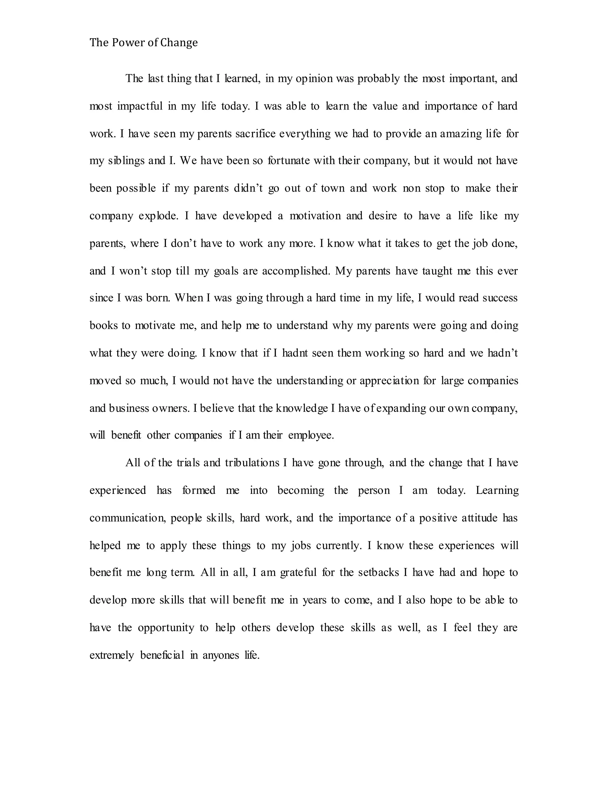 The Power of Change
The last thing that I learned, in my opinion was probably the most important, and
most impactful in my life today. I was able to learn the value and importance of hard
work. I have seen my parents sacrifice everything we had to provide an amazing life for
my siblings and I. We have been so fortunate with their company, but it would not have
been possible if my parents didn’t go out of town and work non stop to make their
company explode. I have developed a motivation and desire to have a life like my
parents, where I don’t have to work any more. I know what it takes to get the job done,
and I won’t stop till my goals are accomplished. My parents have taught me this ever
since I was born. When I was going through a hard time in my life, I would read success
books to motivate me, and help me to understand why my parents were going and doing
what they were doing. I know that if I hadnt seen them working so hard and we hadn’t
moved so much, I would not have the understanding or appreciation for large companies
and business owners. I believe that the knowledge I have of expanding our own company,
will benefit other companies if I am their employee.
All of the trials and tribulations I have gone through, and the change that I have
experienced has formed me into becoming the person I am today. Learning
communication, people skills, hard work, and the importance of a positive attitude has
helped me to apply these things to my jobs currently. I know these experiences will
benefit me long term. All in all, I am grateful for the setbacks I have had and hope to
develop more skills that will benefit me in years to come, and I also hope to be able to
have the opportunity to help others develop these skills as well, as I feel they are
extremely beneficial in anyones life.
 