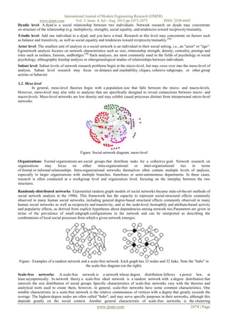 International Journal of Modern Engineering Research (IJMER)
www.ijmer.com Vol. 3, Issue. 4, Jul - Aug. 2013 pp-2472-2475 ISSN: 2249-6645
www.ijmer.com 2474 | Page
Dyadic level: A dyad is a social relationship between two individuals. Network research on dyads may concentrate
on structure of the relationship (e.g. multiplexity, strength), social equality, and tendencies toward reciprocity/mutuality.
Triadic level: Add one individual to a dyad, and you have a triad. Research at this level may concentrate on factors such
as balance and transitivity, as well as social equality and tendencies toward reciprocity/mutuality.[36]
Actor level: The smallest unit of analysis in a social network is an individual in their social setting, i.e., an "actor" or "ego".
Egonetwork analysis focuses on network characteristics such as size, relationship strength, density, centrality, prestige and
roles such as isolates, liaisons, andbridges.[38]
Such analyses, are most commonly used in the fields of psychology or social
psychology, ethnographic kinship analysis or othergenealogical studies of relationships between individuals.
Subset level: Subset levels of network research problems begin at the micro-level, but may cross over into the meso-level of
analysis. Subset level research may focus on distance and reachability, cliques, cohesive subgroups, or other group
actions or behavior
3.2. Meso level
In general, meso-level theories begin with a population size that falls between the micro- and macro-levels.
However, meso-level may also refer to analyses that are specifically designed to reveal connections between micro- and
macro-levels. Meso-level networks are low density and may exhibit causal processes distinct from interpersonal micro-level
networks.
Figure: Social network diagram, meso-level
Organizations: Formal organizations are social groups that distribute tasks for a collective goal. Network research on
organizations may focus on either intra-organizational or inter-organizational ties in terms
of formal or informal relationships. Intra-organizational networks themselves often contain multiple levels of analysis,
especially in larger organizations with multiple branches, franchises or semi-autonomous departments. In these cases,
research is often conducted at a workgroup level and organization level, focusing on the interplay between the two
structures.
Randomly-distributed networks: Exponential random graph models of social networks became state-of-the-art methods of
social network analysis in the 1980s. This framework has the capacity to represent social-structural effects commonly
observed in many human social networks, including general degree-based structural effects commonly observed in many
human social networks as well as reciprocity and transitivity, and at the node-level, homophily and attribute-based activity
and popularity effects, as derived from explicit hypotheses about dependencies among network ties.Parameters are given in
terms of the prevalence of small subgraph configurations in the network and can be interpreted as describing the
combinations of local social processes from which a given network emerges.
Figure : Examples of a random network and a scale-free network. Each graph has 32 nodes and 32 links. Note the "hubs" in
the scale-free diagram (on the right).
Scale-free networks: A scale-free network is a network whose degree distribution follows a power law, at
least asymptotically. In network theory a scale-free ideal network is a random network with a degree distribution that
unravels the size distribution of social groups. Specific characteristics of scale-free networks vary with the theories and
analytical tools used to create them, however, in general, scale-free networks have some common characteristics. One
notable characteristic in a scale-free network is the relative commonness of vertices with a degree that greatly exceeds the
average. The highest-degree nodes are often called "hubs", and may serve specific purposes in their networks, although this
depends greatly on the social context. Another general characteristic of scale-free networks is the clustering
 