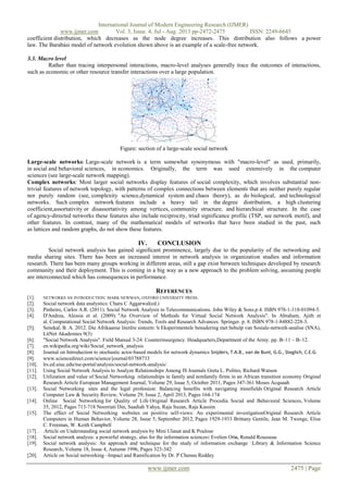 International Journal of Modern Engineering Research (IJMER)
www.ijmer.com Vol. 3, Issue. 4, Jul - Aug. 2013 pp-2472-2475 ISSN: 2249-6645
www.ijmer.com 2475 | Page
coefficient distribution, which decreases as the node degree increases. This distribution also follows a power
law. The Barabási model of network evolution shown above is an example of a scale-free network.
3.3. Macro level
Rather than tracing interpersonal interactions, macro-level analyses generally trace the outcomes of interactions,
such as economic or other resource transfer interactions over a large population.
Figure: section of a large-scale social network
Large-scale networks: Large-scale network is a term somewhat synonymous with "macro-level" as used, primarily,
in social and behavioral sciences, in economics. Originally, the term was used extensively in the computer
sciences (see large-scale network mapping).
Complex networks: Most larger social networks display features of social complexity, which involves substantial non-
trivial features of network topology, with patterns of complex connections between elements that are neither purely regular
nor purely random (see, complexity science,dynamical system and chaos theory), as do biological, and technological
networks. Such complex network features include a heavy tail in the degree distribution, a high clustering
coefficient,assortativity or disassortativity among vertices, community structure, and hierarchical structure. In the case
of agency-directed networks these features also include reciprocity, triad significance profile (TSP, see network motif), and
other features. In contrast, many of the mathematical models of networks that have been studied in the past, such
as lattices and random graphs, do not show these features.
IV. CONCLUSION
Social network analysis has gained significant prominence, largely due to the popularity of the networking and
media sharing sites. There has been an increased interest in network analysis in organization studies and information
research. There has been many groups working in different areas, still a gap exist between techniques developed by research
community and their deployment. This is coming in a big way as a new approach to the problem solving, assuming people
are interconnected which has consequences in performance.
REFERENCES
[1]. NETWORKS AN INTRODUCTION: MARK NEWMAN, OXFORD UNIVERSITY PRESS.
[2]. Social network data analystics: Charu C Aggarwal(ed.)
[3]. Pinheiro, Carlos A.R. (2011). Social Network Analysis in Telecommunications. John Wiley & Sons.p.4. ISBN 978-1-118-01094-5.
[4]. D'Andrea, Alessia et al. (2009). "An Overview of Methods for Virtual Social Network Analysis". In Abraham, Ajith et
al. Computational Social Network Analysis: Trends, Tools and Research Advances. Springer. p. 8. ISBN 978-1-84882-228-3.
[5]. Senekal, B. A. 2012. Die Afrikaanse literêre sisteem: ŉ Eksperimentele benadering met behulp van Sosiale-netwerk-analise (SNA),
LitNet Akademies 9(3)
[6]. "Social Network Analysis". Field Manual 3-24: Counterinsurgency. Headquarters,Department of the Army. pp. B–11 – B–12.
[7]. en.wikipedia.org/wiki/Social_network_analysis
[8]. Journal on Introduction to stochastic actor-based models for network dynamics Snijders, T.A.B., van de Bunt, G.G., Steglich, C.E.G.
[9]. www.sciencedirect.com/science/journal/03788733
[10]. lrs.ed.uiuc.edu/tse-portal/analysis/social-network-analysis/
[11]. Using Social Network Analysis to Analyze Relationships Among IS Journals Greta L. Polites, Richard Watson
[12]. Utilization and value of Social Networking relationships in family and nonfamily firms in an African transition economy Original
Research Article European Management Journal, Volume 29, Issue 5, October 2011, Pages 347-361 Moses Acquaah
[13]. Social Networking sites and the legal profession: Balancing benefits with navigating minefields Original Research Article
Computer Law & Security Review, Volume 29, Issue 2, April 2013, Pages 164-174
[14]. Online Social Networking for Quality of Life Original Research Article Procedia Social and Behavioral Sciences, Volume
35, 2012, Pages 713-718 Noorriati Din, Saadiah Yahya, Raja Suzan, Raja Kassim
[15]. The effect of Social Networking websites on positive self-views: An experimental investigationOriginal Research Article
Computers in Human Behavior, Volume 28, Issue 5, September 2012, Pages 1929-1933 Brittany Gentile, Jean M. Twenge, Elise
C. Freeman, W. Keith Campbell
[17] . Article on Understanding social network analysis by Mini Ulanat and K Poulose
[18]. Social network analysis: a powerful strategy, also for the information sciences: Evelien Otte, Ronald Rousseau
[19]. Social network analysis: An approach and technique for the study of information exchange :Library & Information Science
Research, Volume 18, Issue 4, Autumn 1996, Pages 323-342
[20]. Article on Social networking –Impact and Ramification by Dr. P Chenna Reddey
 