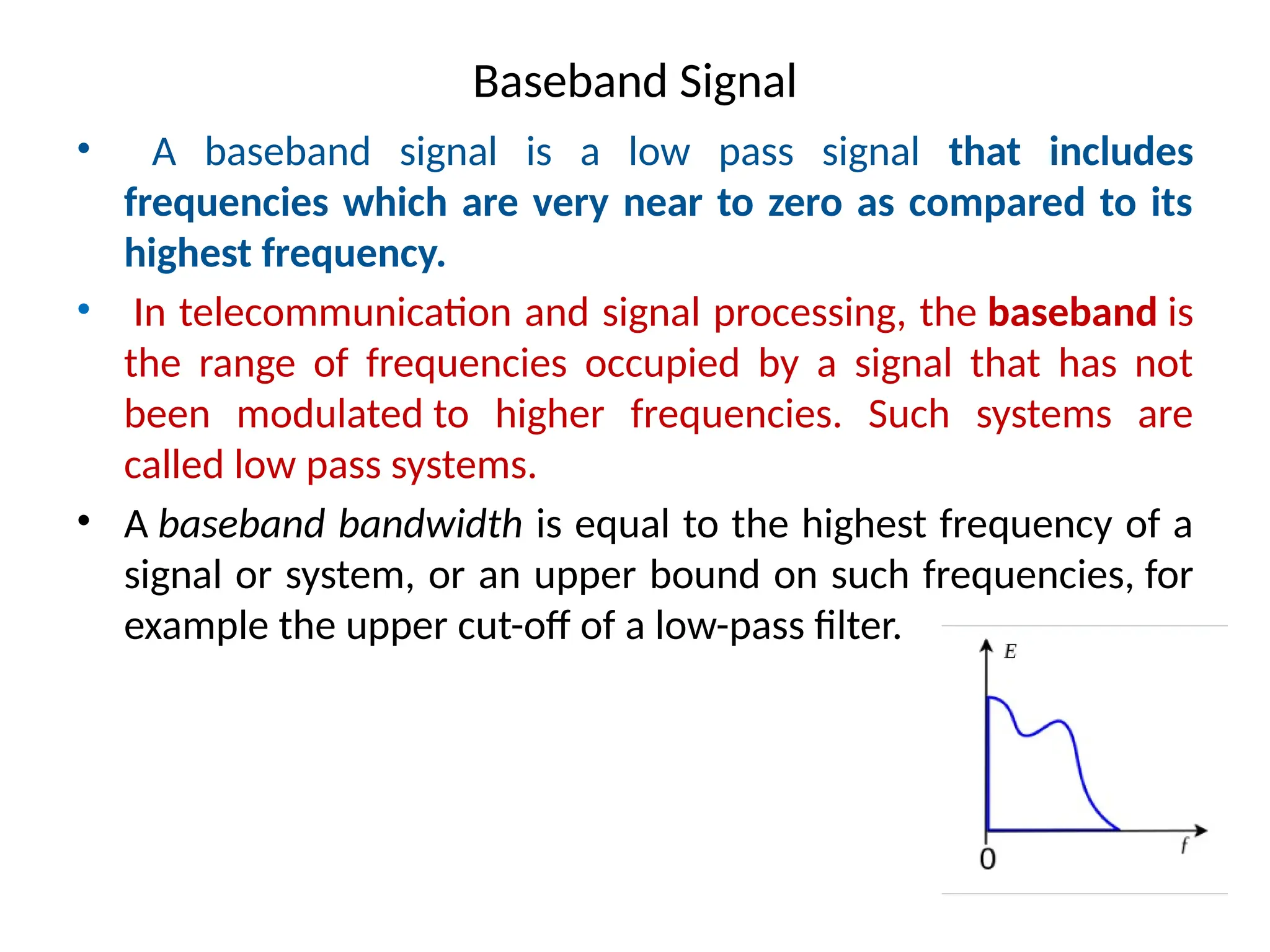 Baseband Signal
• A baseband signal is a low pass signal that includes
frequencies which are very near to zero as compared to its
highest frequency.
• In telecommunication and signal processing, the baseband is
the range of frequencies occupied by a signal that has not
been modulated to higher frequencies. Such systems are
called low pass systems.
• A baseband bandwidth is equal to the highest frequency of a
signal or system, or an upper bound on such frequencies, for
example the upper cut-off of a low-pass filter.
 