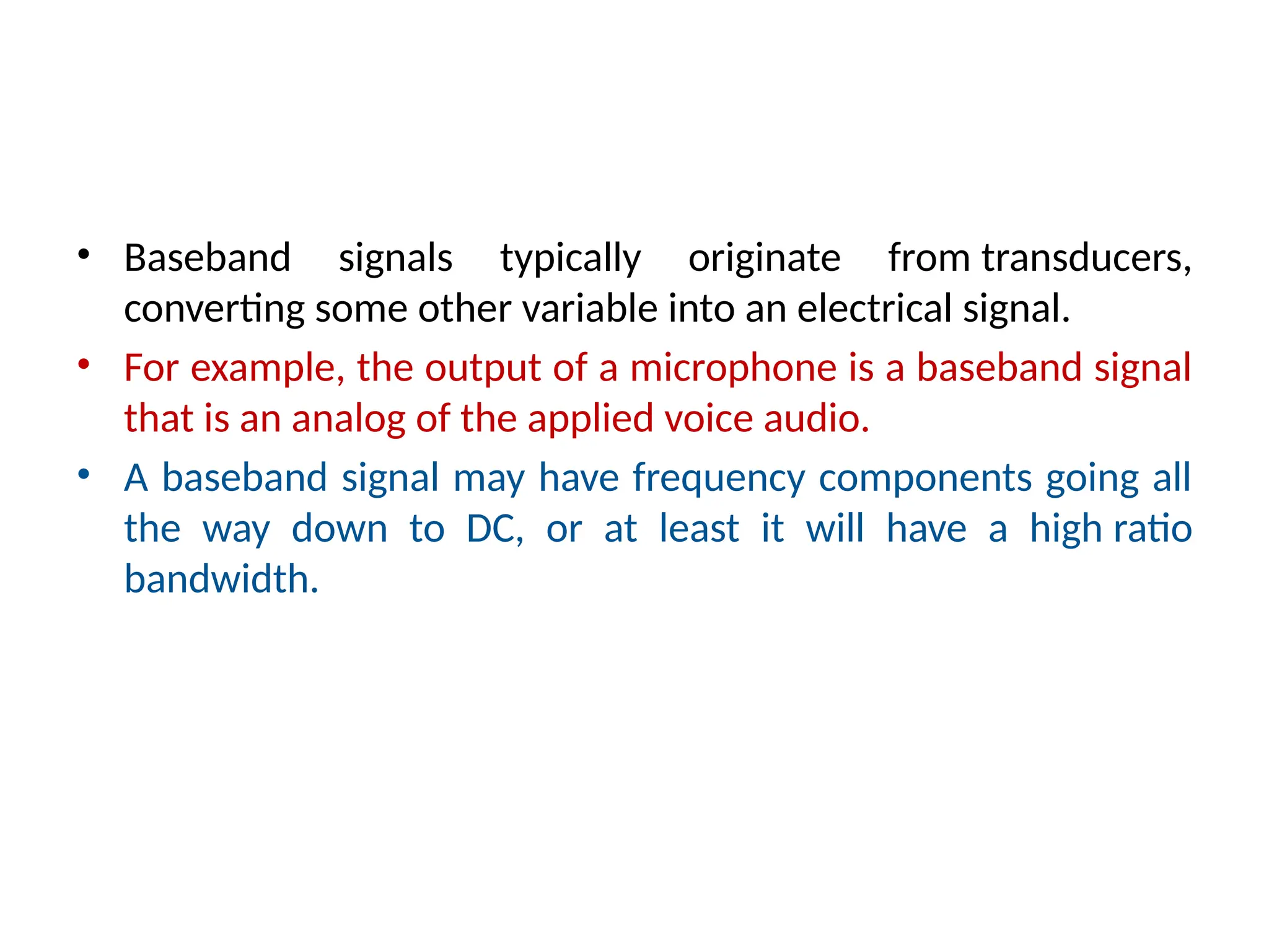 • Baseband signals typically originate from transducers,
converting some other variable into an electrical signal.
• For example, the output of a microphone is a baseband signal
that is an analog of the applied voice audio.
• A baseband signal may have frequency components going all
the way down to DC, or at least it will have a high ratio
bandwidth.
 