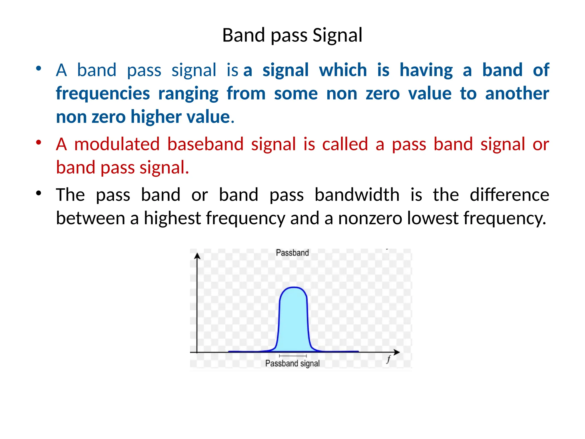 Band pass Signal
• A band pass signal is a signal which is having a band of
frequencies ranging from some non zero value to another
non zero higher value.
• A modulated baseband signal is called a pass band signal or
band pass signal.
• The pass band or band pass bandwidth is the difference
between a highest frequency and a nonzero lowest frequency.
 