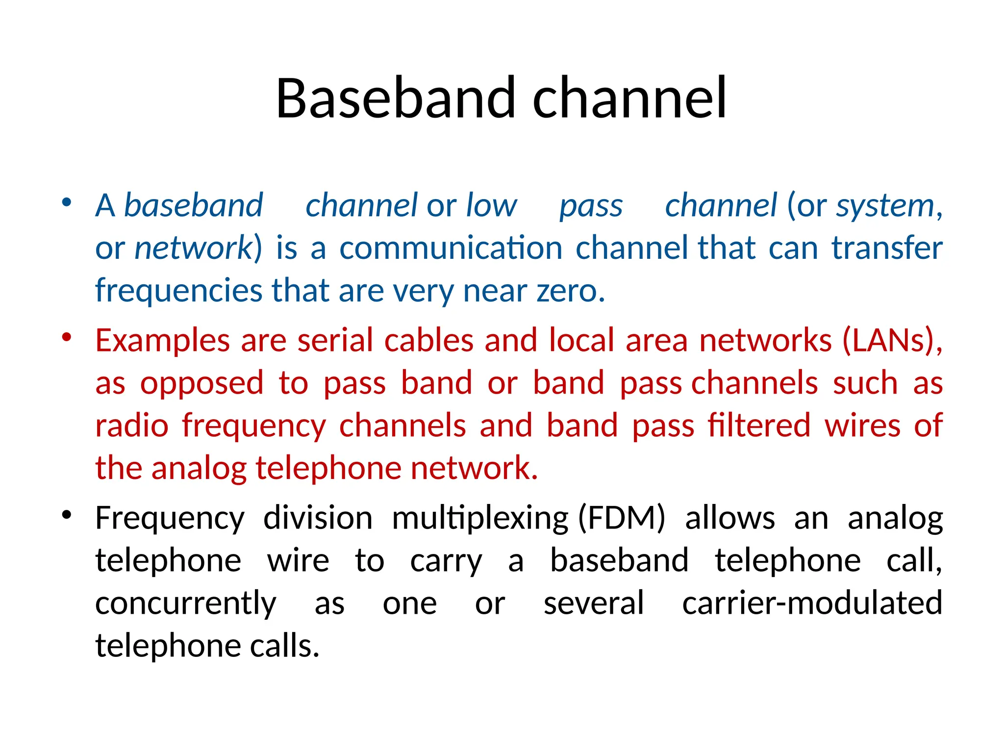 Baseband channel
• A baseband channel or low pass channel (or system,
or network) is a communication channel that can transfer
frequencies that are very near zero.
• Examples are serial cables and local area networks (LANs),
as opposed to pass band or band pass channels such as
radio frequency channels and band pass filtered wires of
the analog telephone network.
• Frequency division multiplexing (FDM) allows an analog
telephone wire to carry a baseband telephone call,
concurrently as one or several carrier-modulated
telephone calls.
 