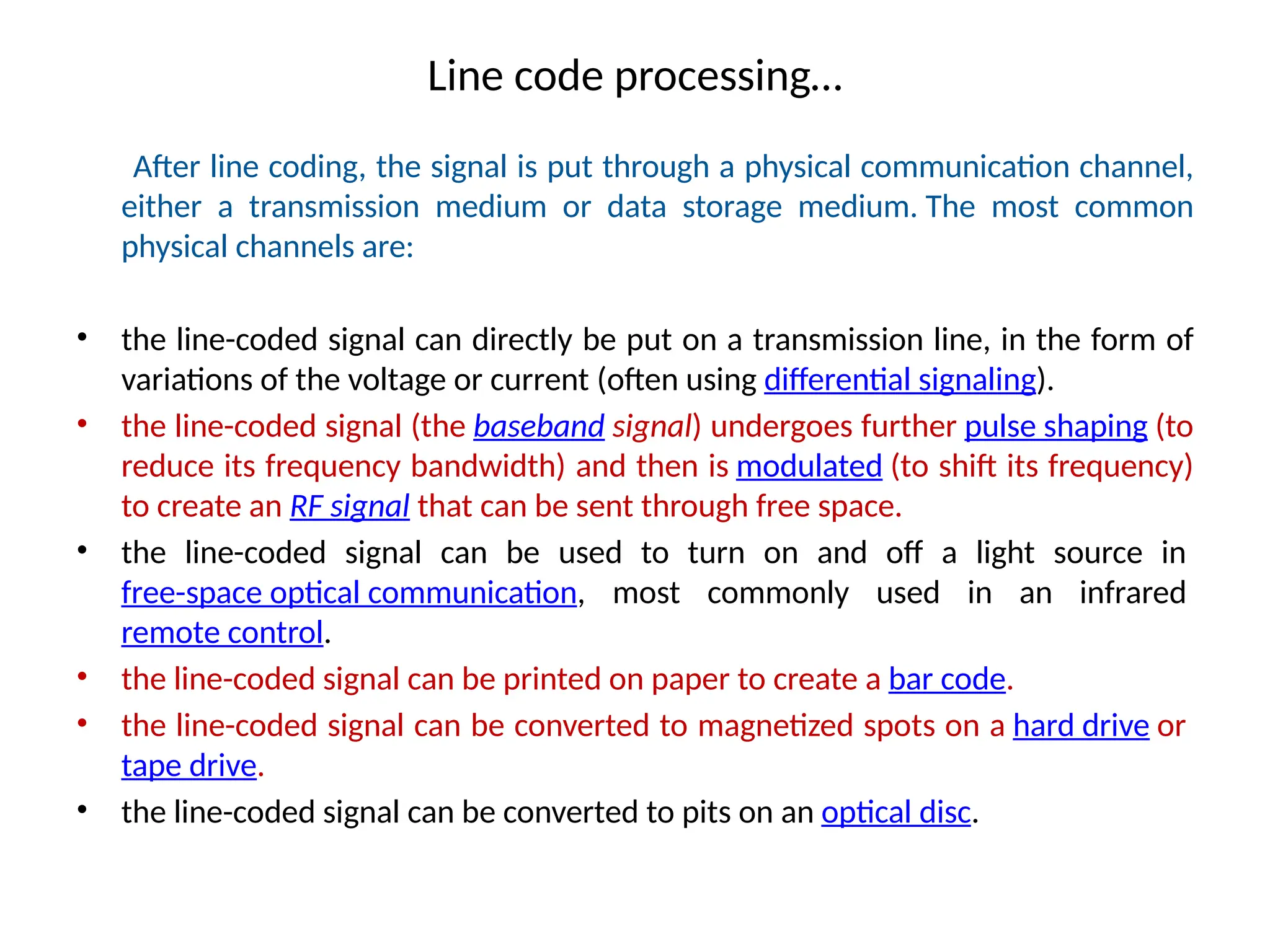 Line code processing…
After line coding, the signal is put through a physical communication channel,
either a transmission medium or data storage medium. The most common
physical channels are:
• the line-coded signal can directly be put on a transmission line, in the form of
variations of the voltage or current (often using differential signaling).
• the line-coded signal (the baseband signal) undergoes further pulse shaping (to
reduce its frequency bandwidth) and then is modulated (to shift its frequency)
to create an RF signal that can be sent through free space.
• the line-coded signal can be used to turn on and off a light source in
free-space optical communication, most commonly used in an infrared
remote control.
• the line-coded signal can be printed on paper to create a bar code.
• the line-coded signal can be converted to magnetized spots on a hard drive or
tape drive.
• the line-coded signal can be converted to pits on an optical disc.
 