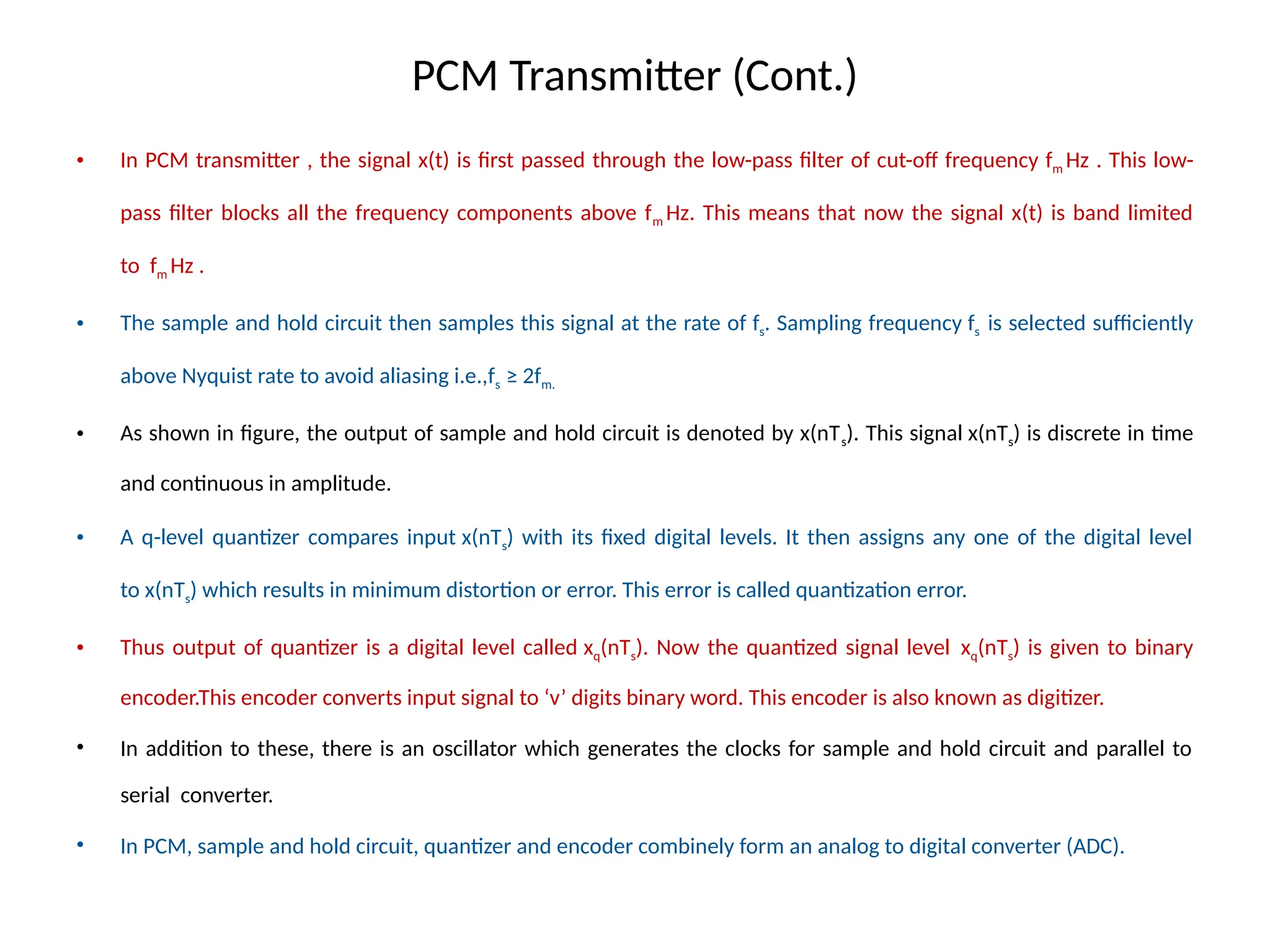 PCM Transmitter (Cont.)
• In PCM transmitter , the signal x(t) is first passed through the low-pass filter of cut-off frequency fm Hz . This low-
pass filter blocks all the frequency components above fm Hz. This means that now the signal x(t) is band limited
to fm Hz .
• The sample and hold circuit then samples this signal at the rate of fs. Sampling frequency fs is selected sufficiently
above Nyquist rate to avoid aliasing i.e.,fs ≥ 2fm.
• As shown in figure, the output of sample and hold circuit is denoted by x(nTs). This signal x(nTs) is discrete in time
and continuous in amplitude.
• A q-level quantizer compares input x(nTs) with its fixed digital levels. It then assigns any one of the digital level
to x(nTs) which results in minimum distortion or error. This error is called quantization error.
• Thus output of quantizer is a digital level called xq(nTs). Now the quantized signal level xq(nTs) is given to binary
encoder.This encoder converts input signal to ‘v’ digits binary word. This encoder is also known as digitizer.
• In addition to these, there is an oscillator which generates the clocks for sample and hold circuit and parallel to
serial converter.
• In PCM, sample and hold circuit, quantizer and encoder combinely form an analog to digital converter (ADC).
 