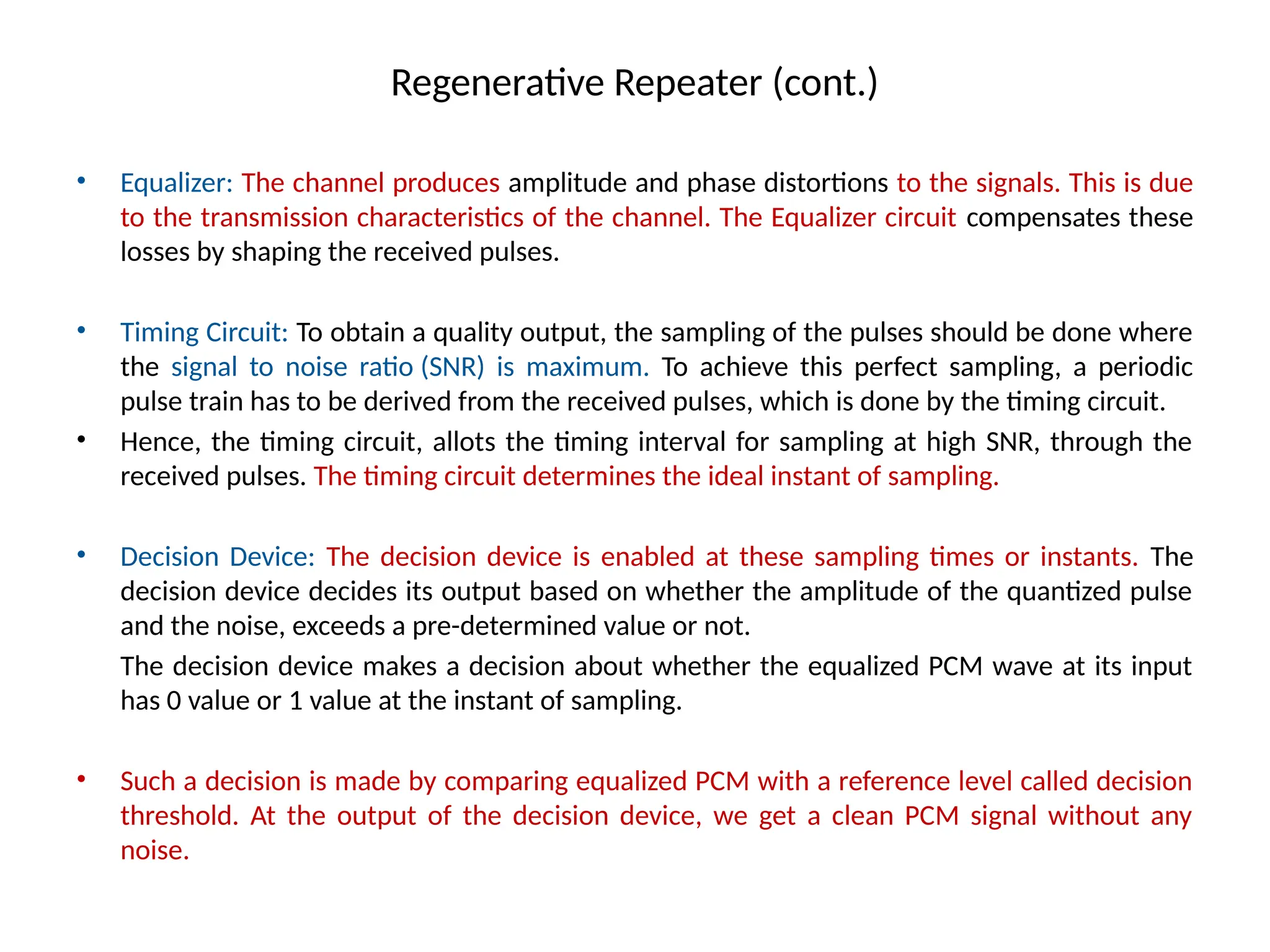 Regenerative Repeater (cont.)
• Equalizer: The channel produces amplitude and phase distortions to the signals. This is due
to the transmission characteristics of the channel. The Equalizer circuit compensates these
losses by shaping the received pulses.
• Timing Circuit: To obtain a quality output, the sampling of the pulses should be done where
the signal to noise ratio (SNR) is maximum. To achieve this perfect sampling, a periodic
pulse train has to be derived from the received pulses, which is done by the timing circuit.
• Hence, the timing circuit, allots the timing interval for sampling at high SNR, through the
received pulses. The timing circuit determines the ideal instant of sampling.
• Decision Device: The decision device is enabled at these sampling times or instants. The
decision device decides its output based on whether the amplitude of the quantized pulse
and the noise, exceeds a pre-determined value or not.
The decision device makes a decision about whether the equalized PCM wave at its input
has 0 value or 1 value at the instant of sampling.
• Such a decision is made by comparing equalized PCM with a reference level called decision
threshold. At the output of the decision device, we get a clean PCM signal without any
noise.
 