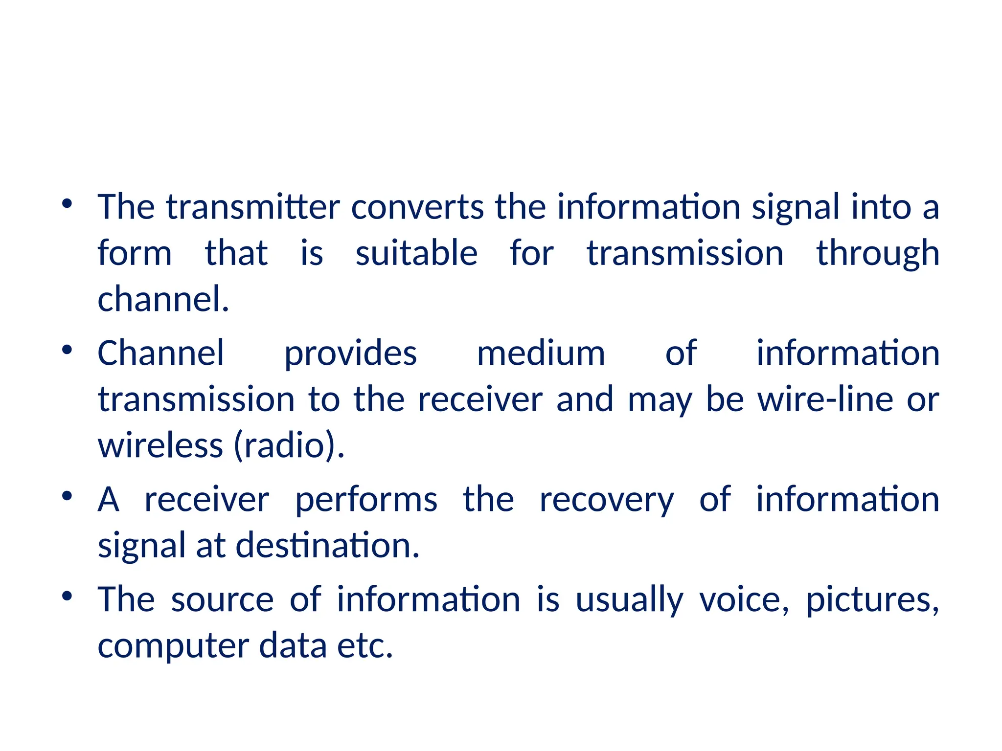 • The transmitter converts the information signal into a
form that is suitable for transmission through
channel.
• Channel provides medium of information
transmission to the receiver and may be wire-line or
wireless (radio).
• A receiver performs the recovery of information
signal at destination.
• The source of information is usually voice, pictures,
computer data etc.
 