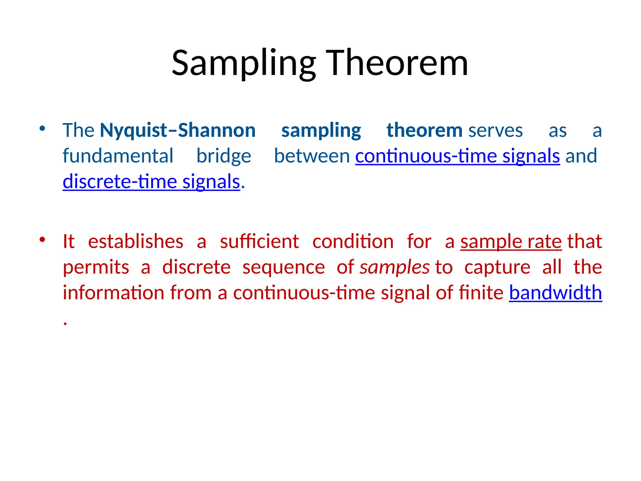 Sampling Theorem
• The Nyquist–Shannon sampling theorem serves as a
fundamental bridge between continuous-time signals and
discrete-time signals.
• It establishes a sufficient condition for a sample rate that
permits a discrete sequence of samples to capture all the
information from a continuous-time signal of finite bandwidth
.
 