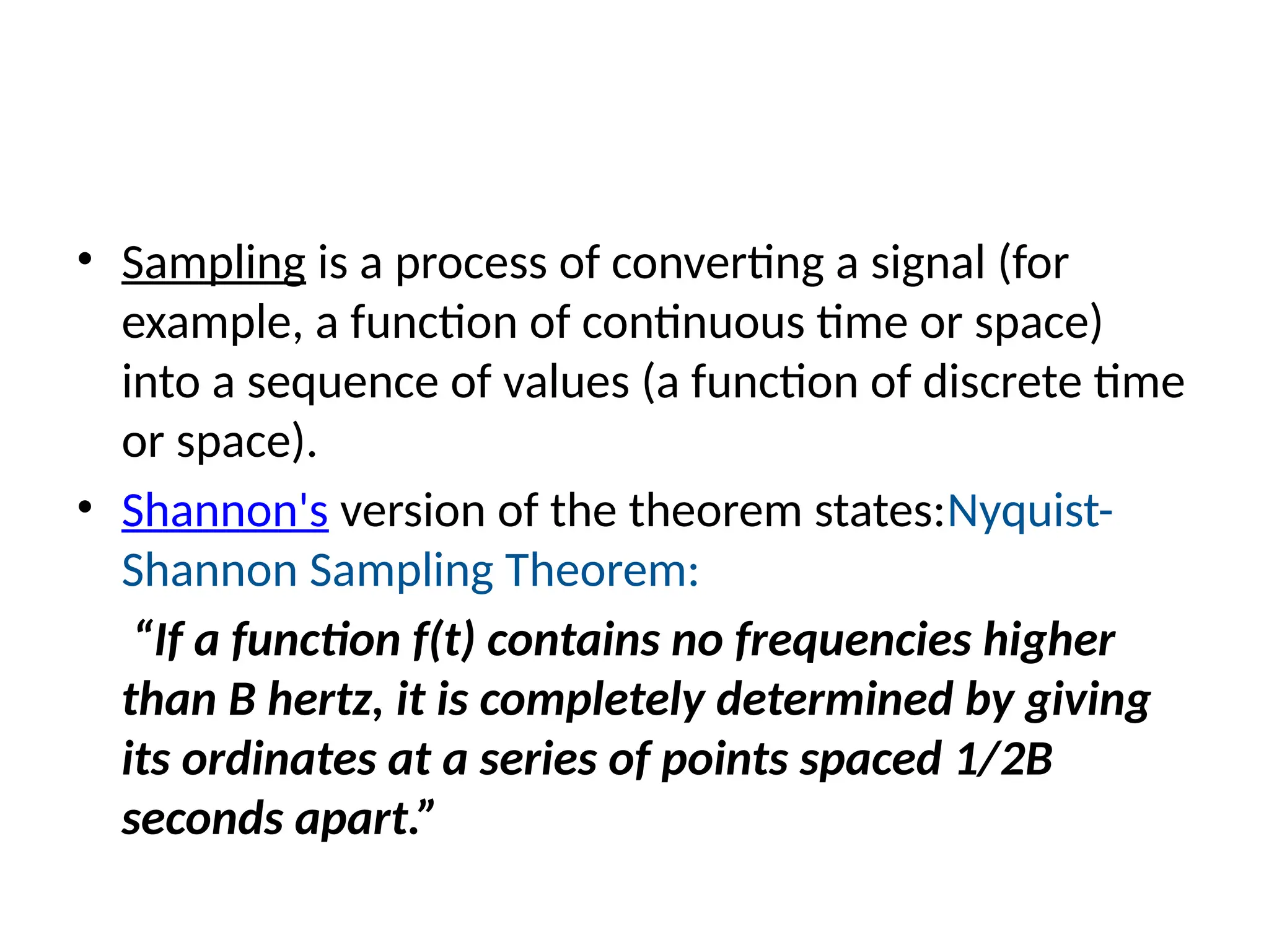 • Sampling is a process of converting a signal (for
example, a function of continuous time or space)
into a sequence of values (a function of discrete time
or space).
• Shannon's version of the theorem states:Nyquist-
Shannon Sampling Theorem:
“If a function f(t) contains no frequencies higher
than B hertz, it is completely determined by giving
its ordinates at a series of points spaced 1/2B
seconds apart.”
 
