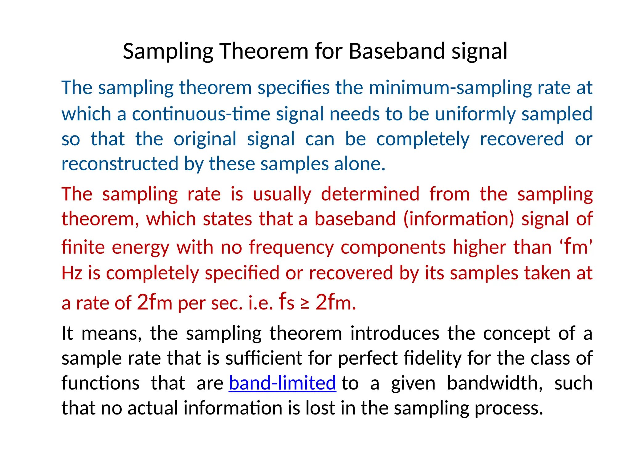 Sampling Theorem for Baseband signal
The sampling theorem specifies the minimum-sampling rate at
which a continuous-time signal needs to be uniformly sampled
so that the original signal can be completely recovered or
reconstructed by these samples alone.
The sampling rate is usually determined from the sampling
theorem, which states that a baseband (information) signal of
finite energy with no frequency components higher than ‘fm’
Hz is completely specified or recovered by its samples taken at
a rate of 2fm per sec. i.e. fs ≥ 2fm.
It means, the sampling theorem introduces the concept of a
sample rate that is sufficient for perfect fidelity for the class of
functions that are band-limited to a given bandwidth, such
that no actual information is lost in the sampling process.
 