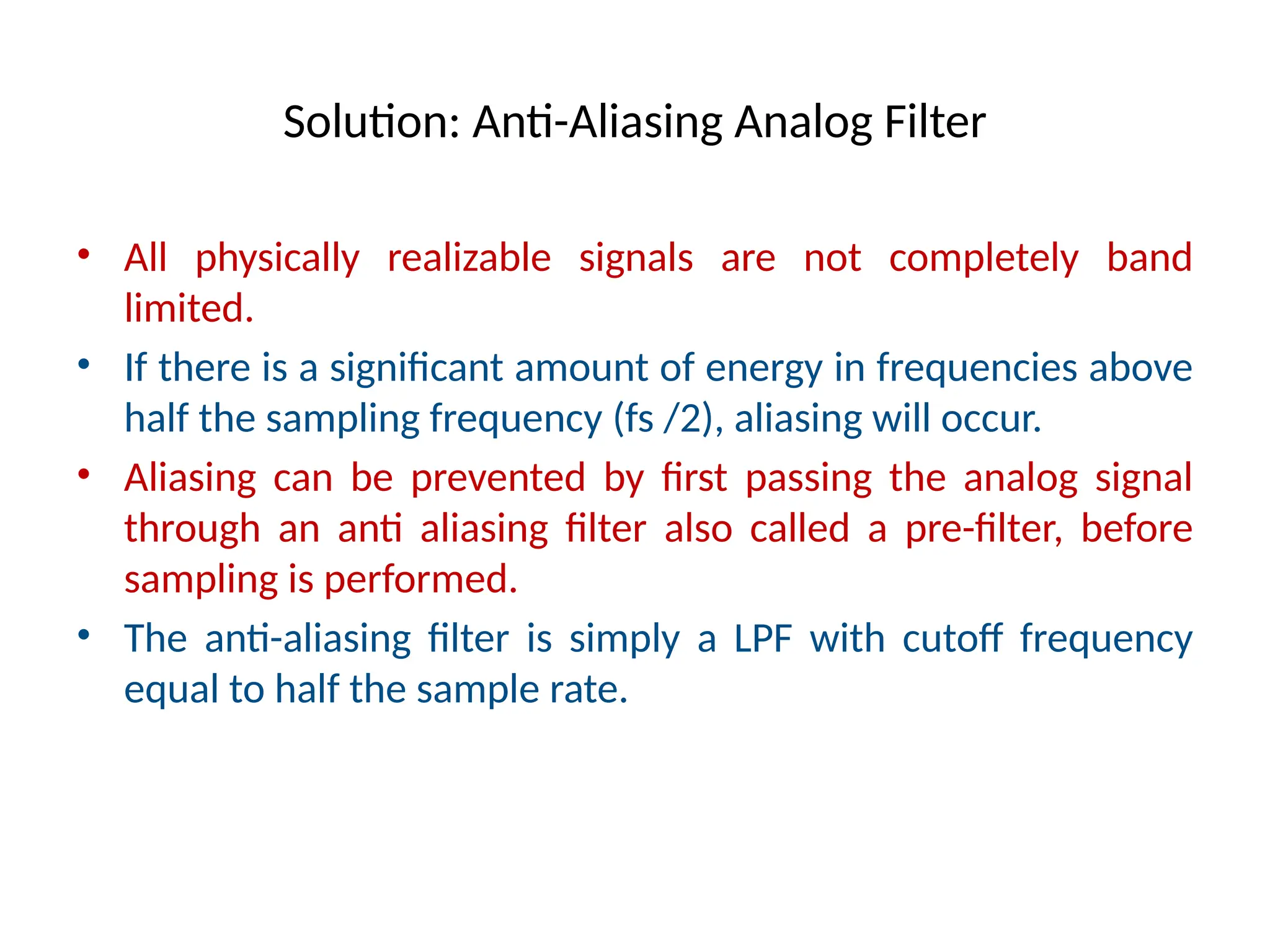 Solution: Anti-Aliasing Analog Filter
• All physically realizable signals are not completely band
limited.
• If there is a significant amount of energy in frequencies above
half the sampling frequency (fs /2), aliasing will occur.
• Aliasing can be prevented by first passing the analog signal
through an anti aliasing filter also called a pre-filter, before
sampling is performed.
• The anti-aliasing filter is simply a LPF with cutoff frequency
equal to half the sample rate.
 