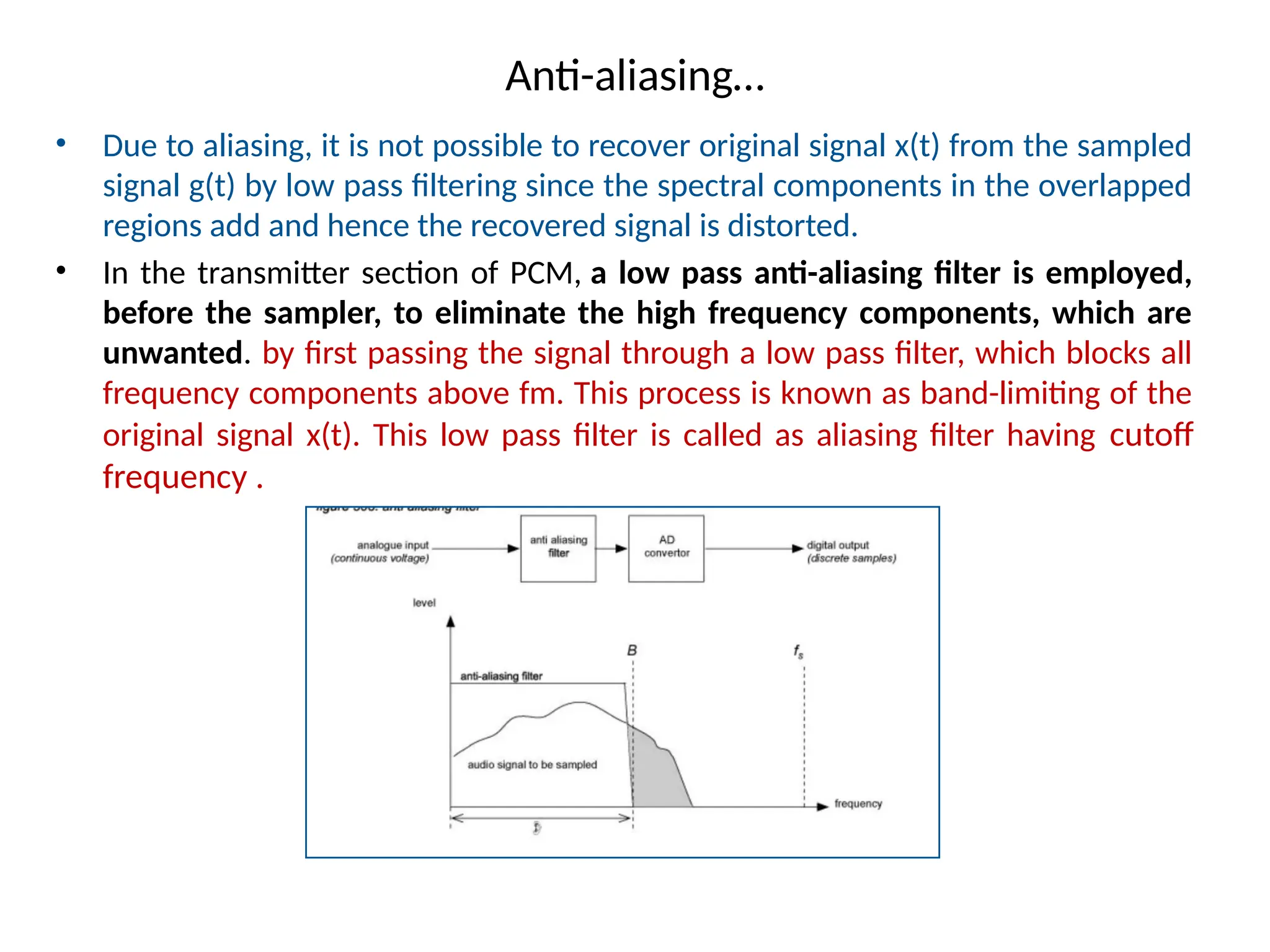 Anti-aliasing…
• Due to aliasing, it is not possible to recover original signal x(t) from the sampled
signal g(t) by low pass filtering since the spectral components in the overlapped
regions add and hence the recovered signal is distorted.
• In the transmitter section of PCM, a low pass anti-aliasing filter is employed,
before the sampler, to eliminate the high frequency components, which are
unwanted. by first passing the signal through a low pass filter, which blocks all
frequency components above fm. This process is known as band-limiting of the
original signal x(t). This low pass filter is called as aliasing filter having cutoff
frequency .
 