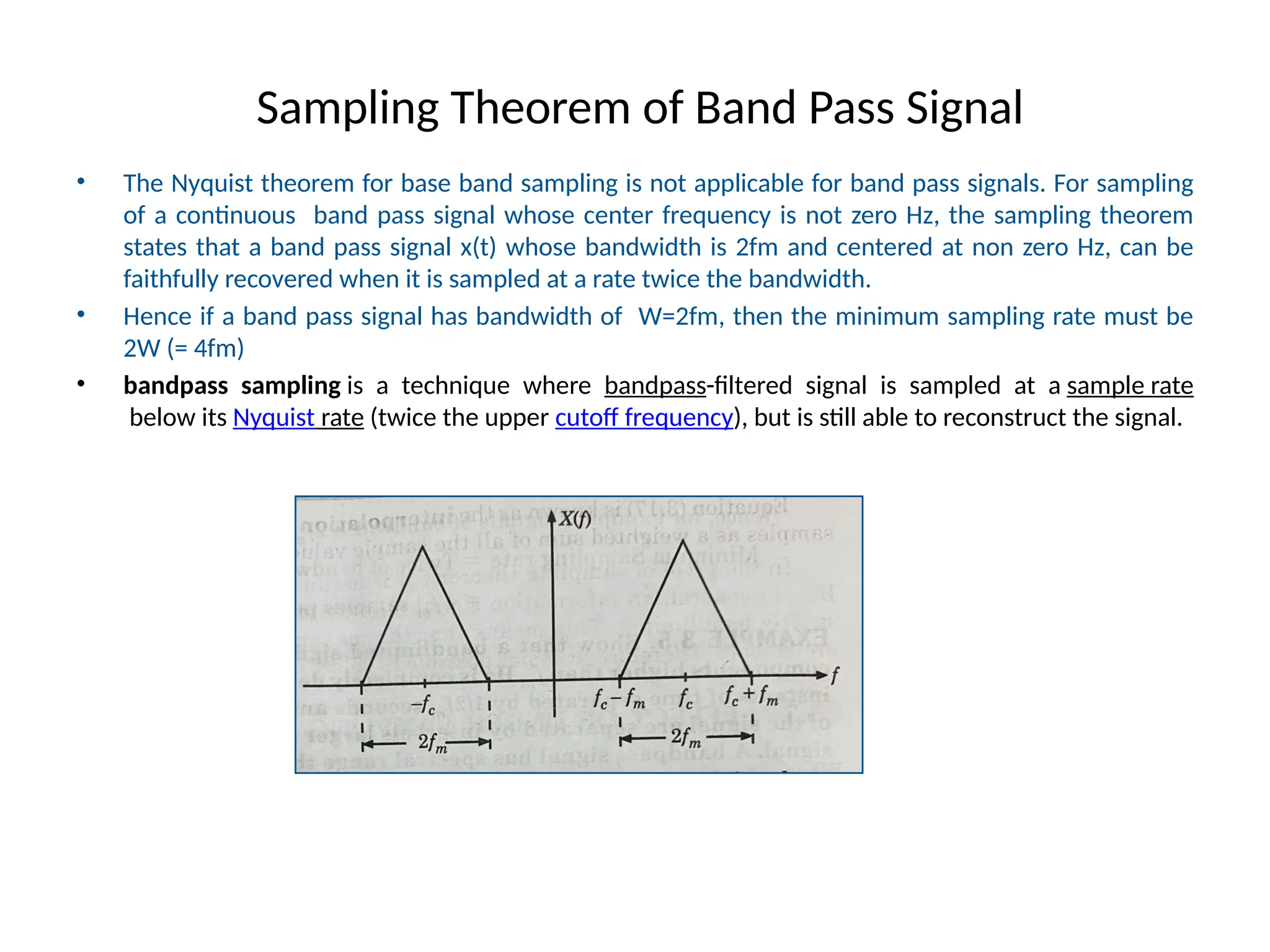 Sampling Theorem of Band Pass Signal
• The Nyquist theorem for base band sampling is not applicable for band pass signals. For sampling
of a continuous band pass signal whose center frequency is not zero Hz, the sampling theorem
states that a band pass signal x(t) whose bandwidth is 2fm and centered at non zero Hz, can be
faithfully recovered when it is sampled at a rate twice the bandwidth.
• Hence if a band pass signal has bandwidth of W=2fm, then the minimum sampling rate must be
2W (= 4fm)
• bandpass sampling is a technique where bandpass-filtered signal is sampled at a sample rate
below its Nyquist rate (twice the upper cutoff frequency), but is still able to reconstruct the signal.
 