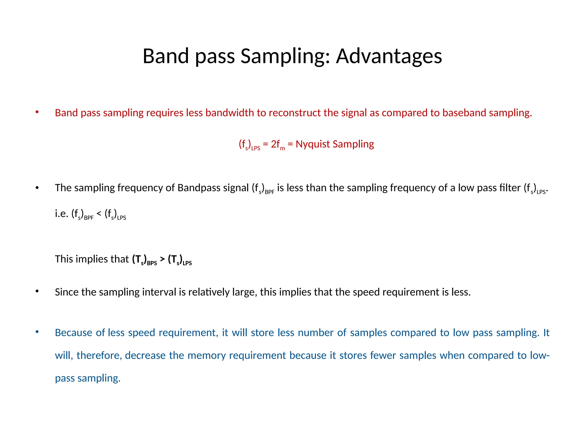 Band pass Sampling: Advantages
• Band pass sampling requires less bandwidth to reconstruct the signal as compared to baseband sampling.
(fs)LPS = 2fm = Nyquist Sampling
• The sampling frequency of Bandpass signal (fs)BPF is less than the sampling frequency of a low pass filter (fs)LPS.
i.e. (fs)BPF < (fs)LPS
This implies that (Ts)BPS > (Ts)LPS
• Since the sampling interval is relatively large, this implies that the speed requirement is less.
• Because of less speed requirement, it will store less number of samples compared to low pass sampling. It
will, therefore, decrease the memory requirement because it stores fewer samples when compared to low-
pass sampling.
 