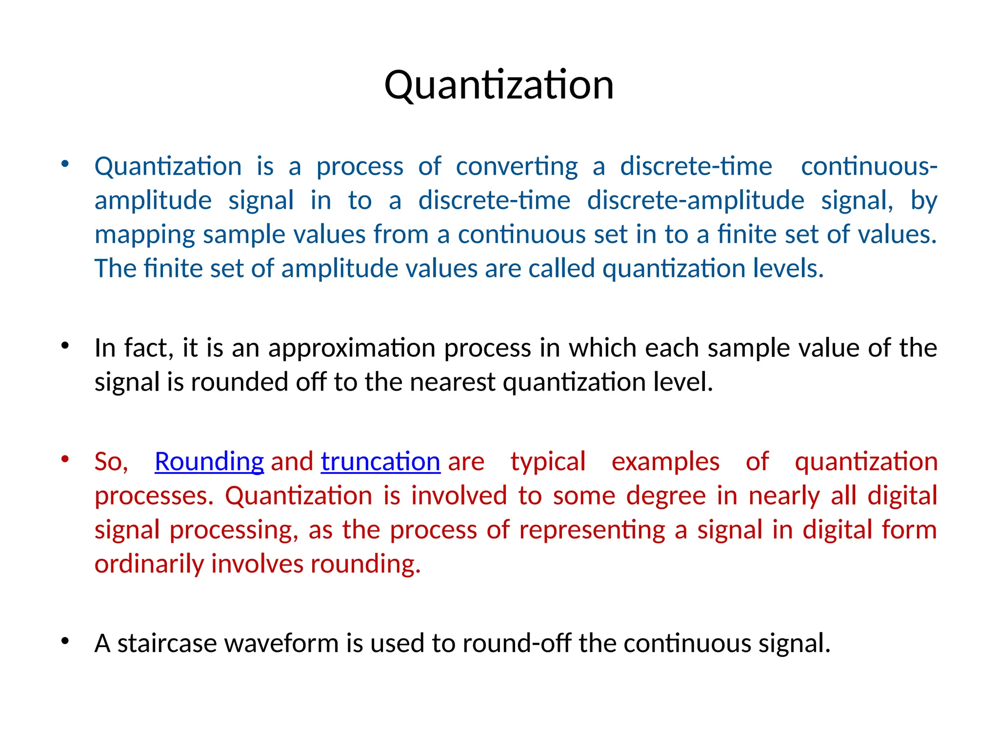 Quantization
• Quantization is a process of converting a discrete-time continuous-
amplitude signal in to a discrete-time discrete-amplitude signal, by
mapping sample values from a continuous set in to a finite set of values.
The finite set of amplitude values are called quantization levels.
• In fact, it is an approximation process in which each sample value of the
signal is rounded off to the nearest quantization level.
• So, Rounding and truncation are typical examples of quantization
processes. Quantization is involved to some degree in nearly all digital
signal processing, as the process of representing a signal in digital form
ordinarily involves rounding.
• A staircase waveform is used to round-off the continuous signal.
 