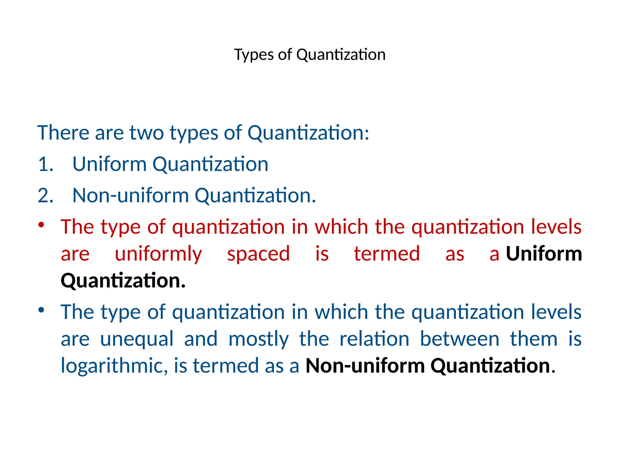 Types of Quantization
There are two types of Quantization:
1. Uniform Quantization
2. Non-uniform Quantization.
• The type of quantization in which the quantization levels
are uniformly spaced is termed as a Uniform
Quantization.
• The type of quantization in which the quantization levels
are unequal and mostly the relation between them is
logarithmic, is termed as a Non-uniform Quantization.
 