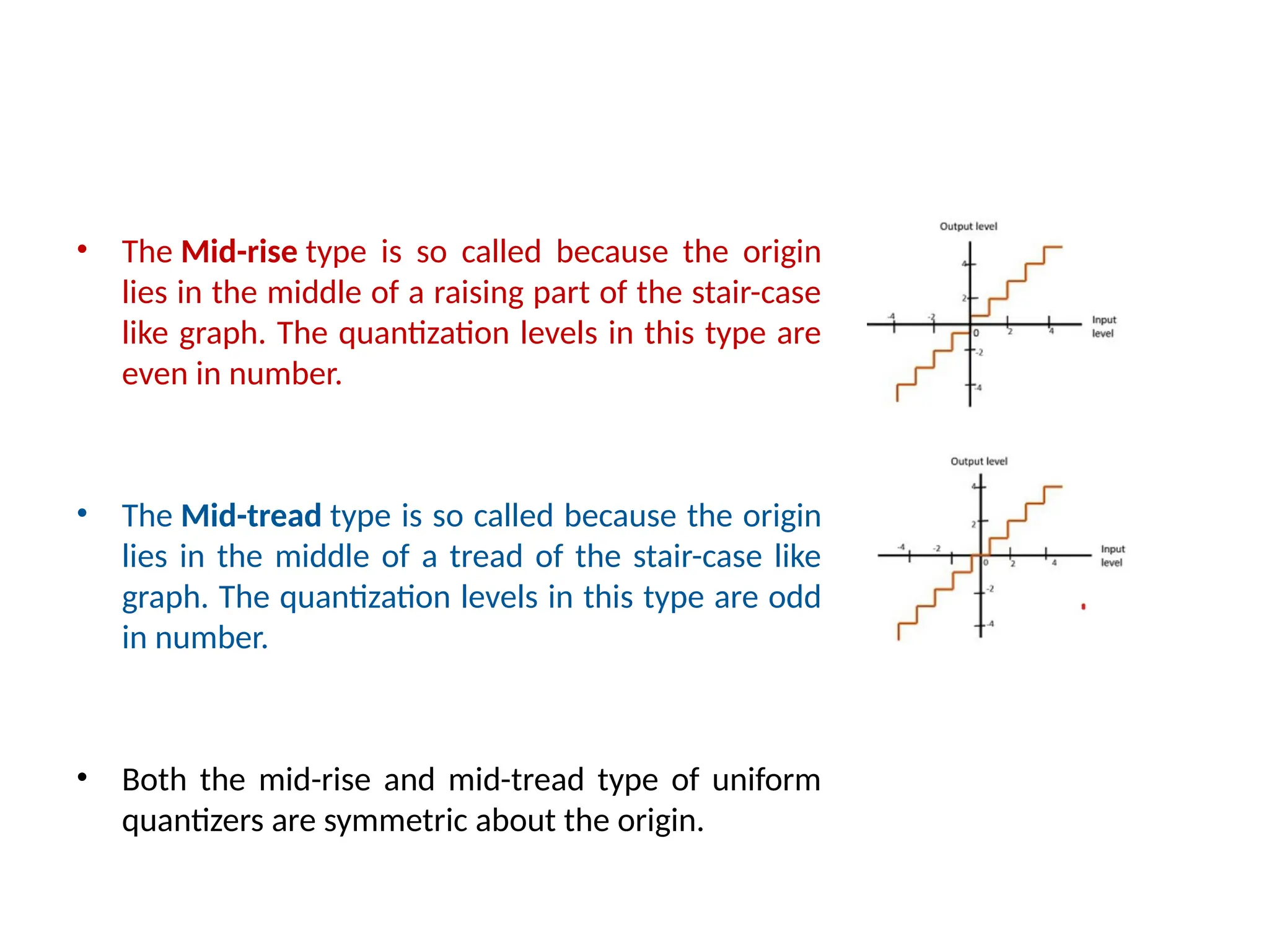 • The Mid-rise type is so called because the origin
lies in the middle of a raising part of the stair-case
like graph. The quantization levels in this type are
even in number.
• The Mid-tread type is so called because the origin
lies in the middle of a tread of the stair-case like
graph. The quantization levels in this type are odd
in number.
• Both the mid-rise and mid-tread type of uniform
quantizers are symmetric about the origin.
 
