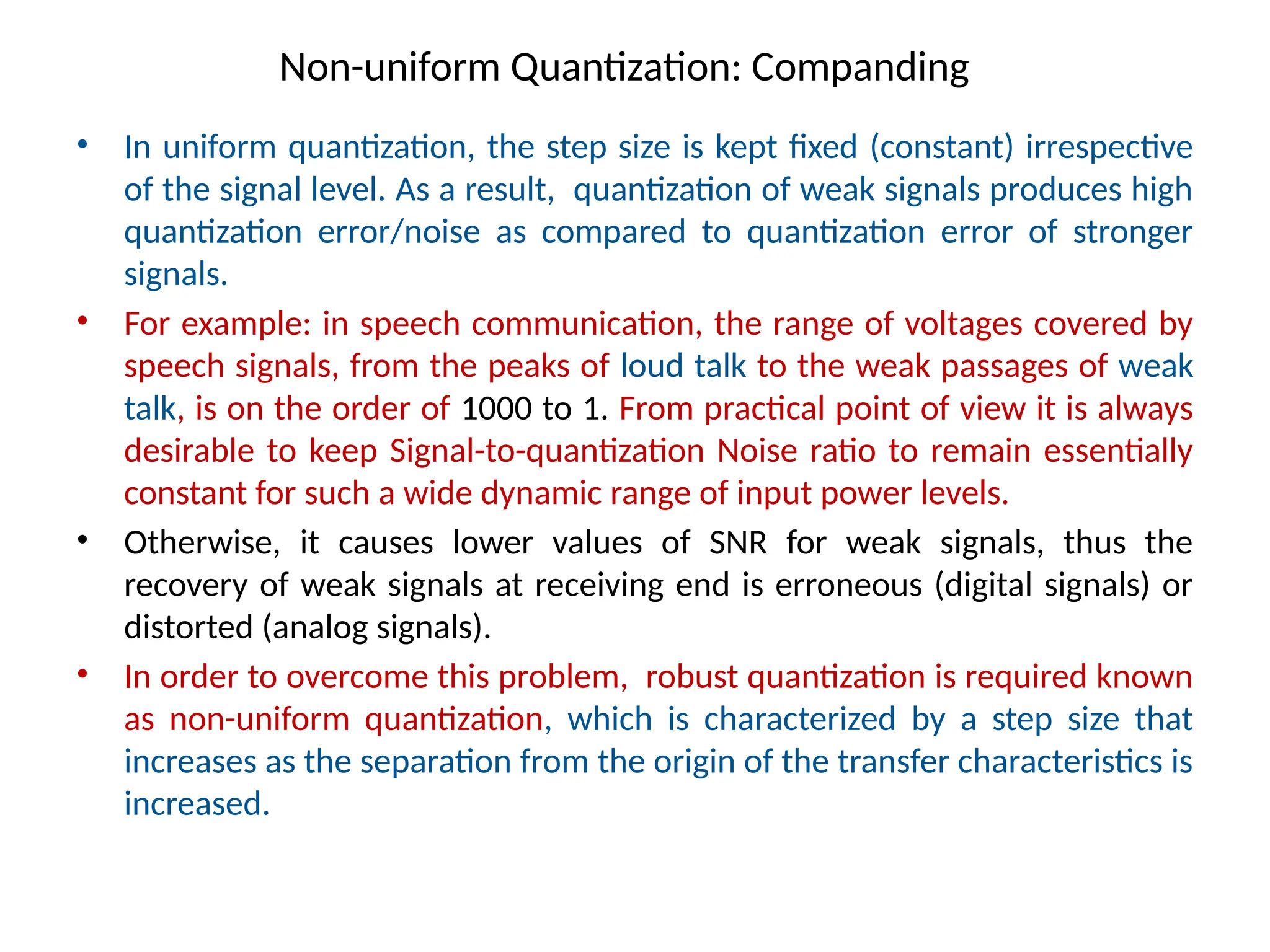 Non-uniform Quantization: Companding
• In uniform quantization, the step size is kept fixed (constant) irrespective
of the signal level. As a result, quantization of weak signals produces high
quantization error/noise as compared to quantization error of stronger
signals.
• For example: in speech communication, the range of voltages covered by
speech signals, from the peaks of loud talk to the weak passages of weak
talk, is on the order of 1000 to 1. From practical point of view it is always
desirable to keep Signal-to-quantization Noise ratio to remain essentially
constant for such a wide dynamic range of input power levels.
• Otherwise, it causes lower values of SNR for weak signals, thus the
recovery of weak signals at receiving end is erroneous (digital signals) or
distorted (analog signals).
• In order to overcome this problem, robust quantization is required known
as non-uniform quantization, which is characterized by a step size that
increases as the separation from the origin of the transfer characteristics is
increased.
 