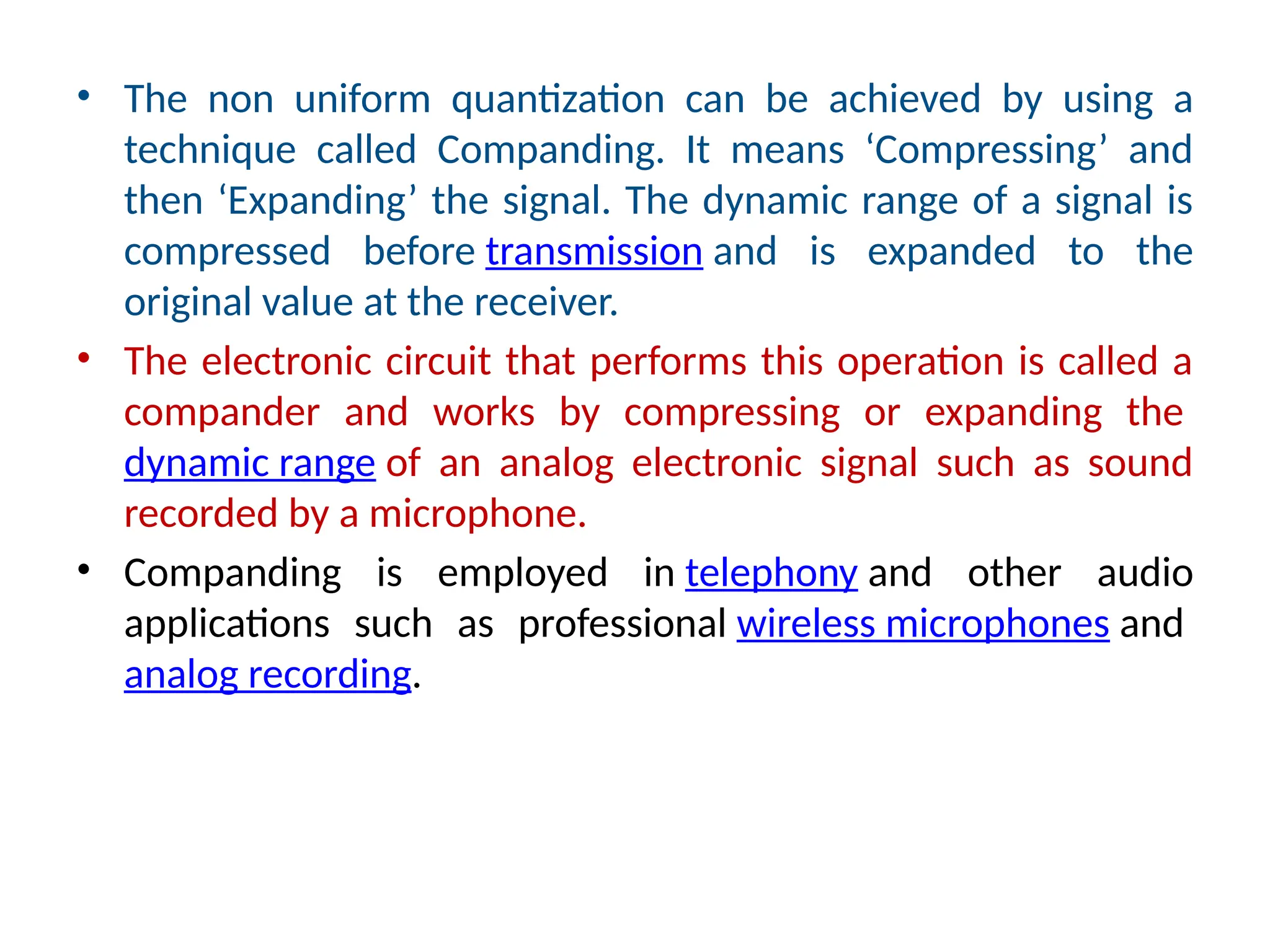 • The non uniform quantization can be achieved by using a
technique called Companding. It means ‘Compressing’ and
then ‘Expanding’ the signal. The dynamic range of a signal is
compressed before transmission and is expanded to the
original value at the receiver.
• The electronic circuit that performs this operation is called a
compander and works by compressing or expanding the
dynamic range of an analog electronic signal such as sound
recorded by a microphone.
• Companding is employed in telephony and other audio
applications such as professional wireless microphones and
analog recording.
 