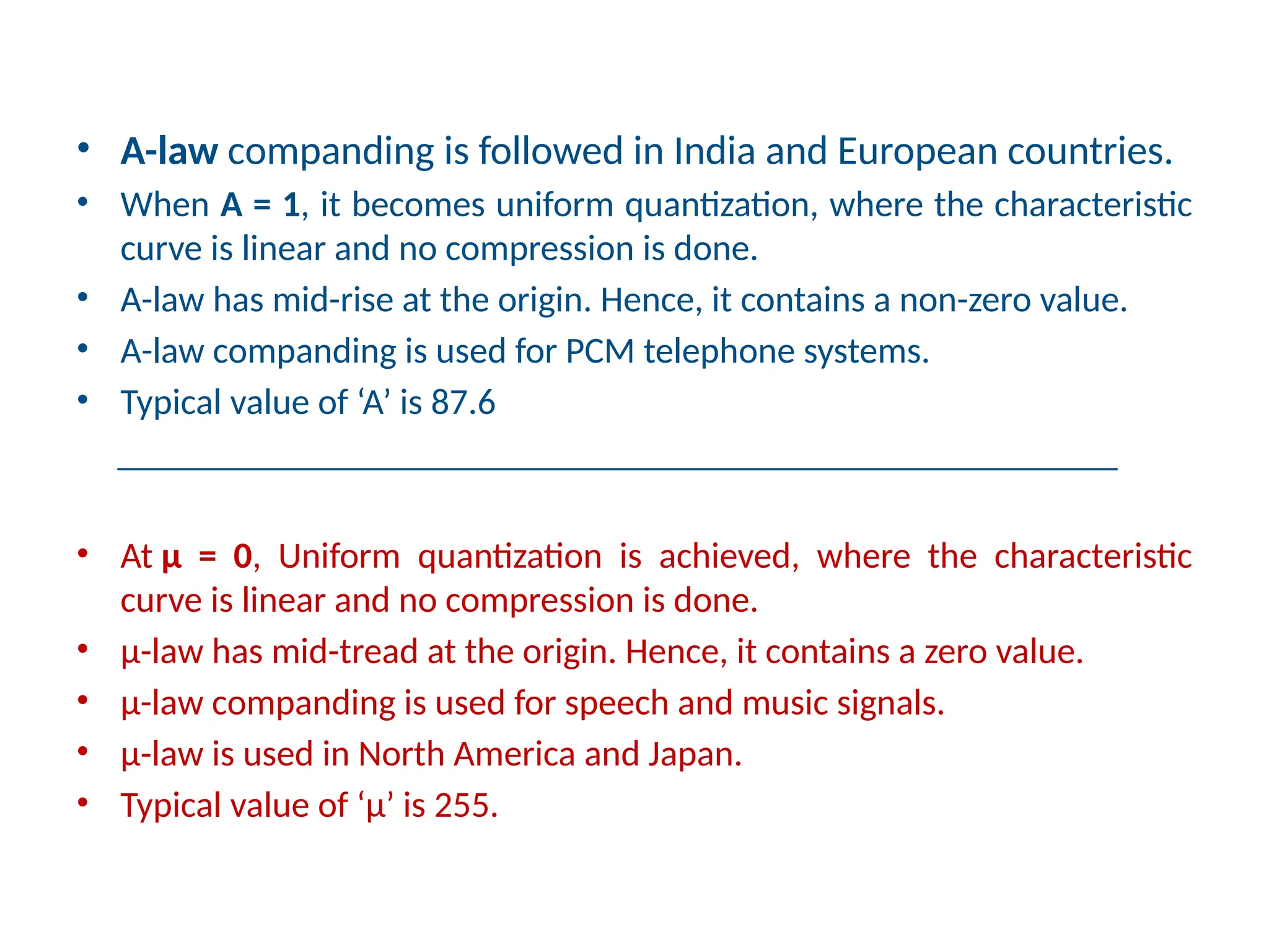 • A-law companding is followed in India and European countries.
• When A = 1, it becomes uniform quantization, where the characteristic
curve is linear and no compression is done.
• A-law has mid-rise at the origin. Hence, it contains a non-zero value.
• A-law companding is used for PCM telephone systems.
• Typical value of ‘A’ is 87.6
_______________________________________________________
• At µ = 0, Uniform quantization is achieved, where the characteristic
curve is linear and no compression is done.
• µ-law has mid-tread at the origin. Hence, it contains a zero value.
• µ-law companding is used for speech and music signals.
• µ-law is used in North America and Japan.
• Typical value of ‘µ’ is 255.
 