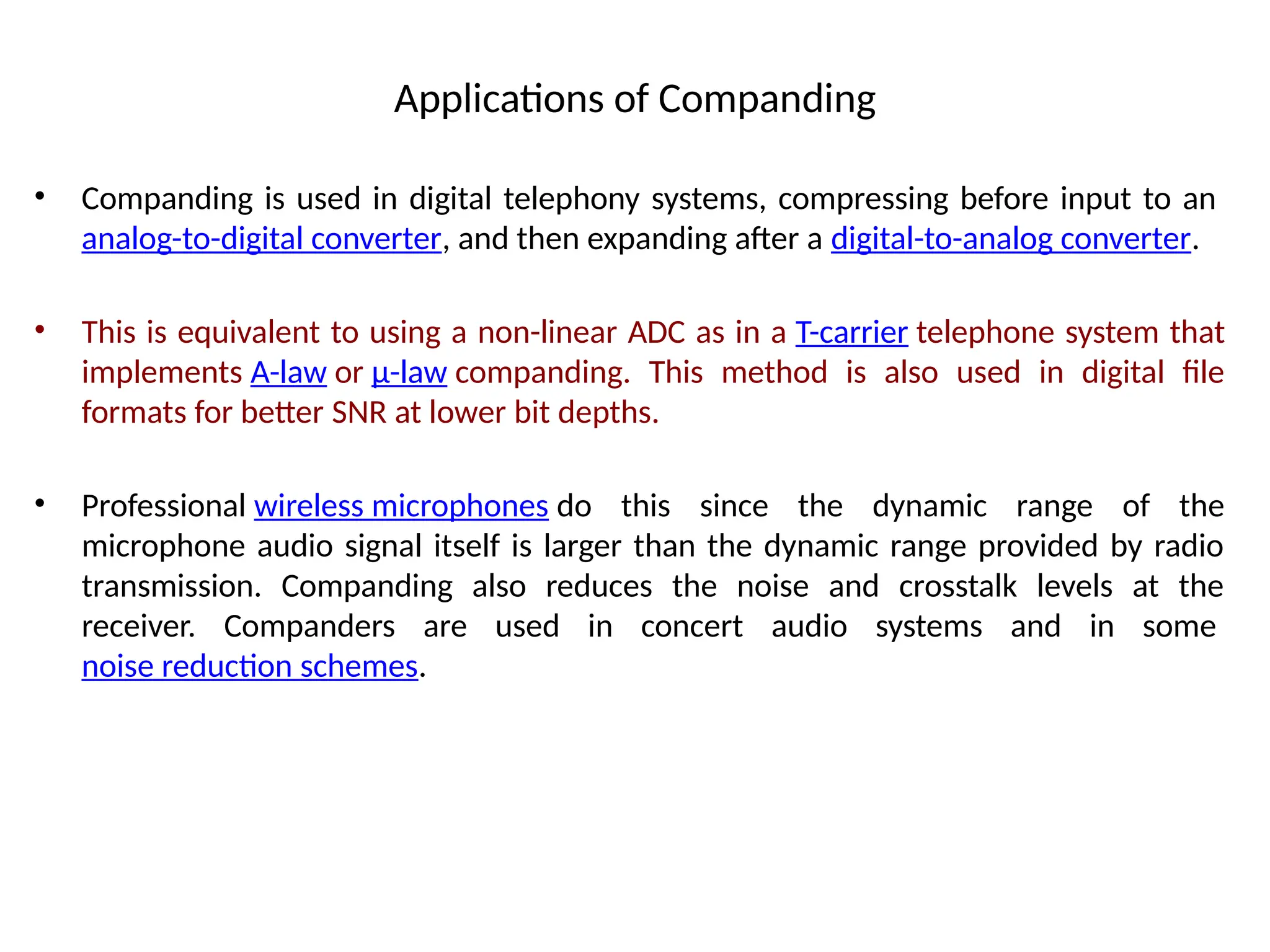 Applications of Companding
• Companding is used in digital telephony systems, compressing before input to an
analog-to-digital converter, and then expanding after a digital-to-analog converter.
• This is equivalent to using a non-linear ADC as in a T-carrier telephone system that
implements A-law or μ-law companding. This method is also used in digital file
formats for better SNR at lower bit depths.
• Professional wireless microphones do this since the dynamic range of the
microphone audio signal itself is larger than the dynamic range provided by radio
transmission. Companding also reduces the noise and crosstalk levels at the
receiver. Companders are used in concert audio systems and in some
noise reduction schemes.
 
