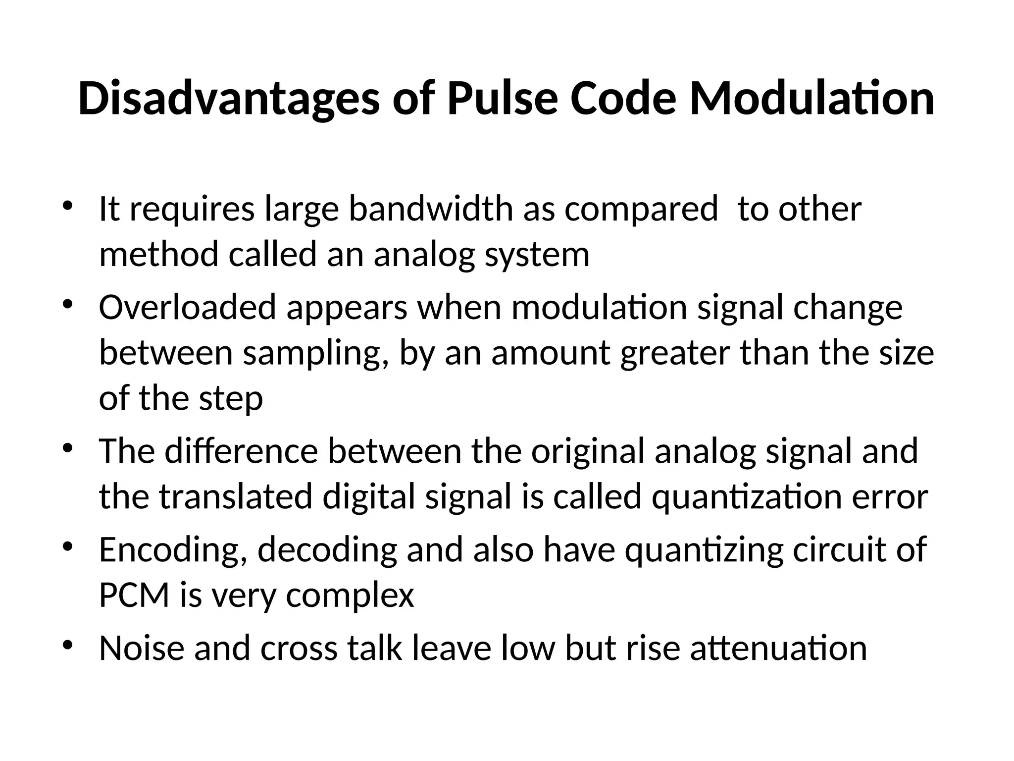 Disadvantages of Pulse Code Modulation
• It requires large bandwidth as compared to other
method called an analog system
• Overloaded appears when modulation signal change
between sampling, by an amount greater than the size
of the step
• The difference between the original analog signal and
the translated digital signal is called quantization error
• Encoding, decoding and also have quantizing circuit of
PCM is very complex
• Noise and cross talk leave low but rise attenuation
 